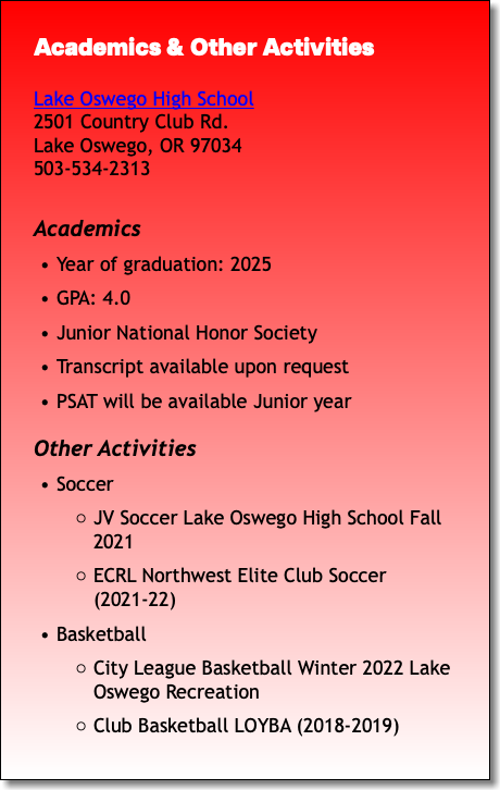 Academics & Other Activities Lake Oswego High School 2501 Country Club Rd. Lake Oswego, OR 97034 503-534-2313 Academics Year of graduation: 2025 GPA: 4.0 Junior National Honor Society Transcript available upon request PSAT will be available Junior year Other Activities Soccer JV Soccer Lake Oswego High School Fall 2021 ECRL Northwest Elite Club Soccer (2021-22) Basketball City League Basketball Winter 2022 Lake Oswego Recreation Club Basketball LOYBA (2018-2019)
