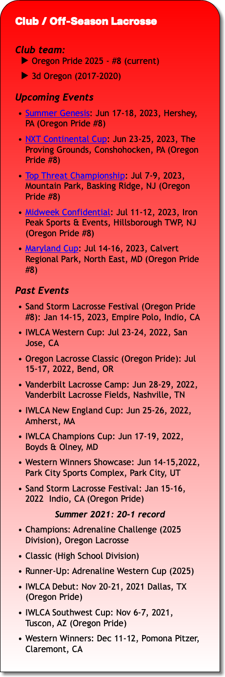 Club / Off-Season Lacrosse Club team: Oregon Pride 2025 - #8 (current) 3d Oregon (2017-2020) Upcoming Events Summer Genesis: Jun 17-18, 2023, Hershey, PA (Oregon Pride #8) NXT Continental Cup: Jun 23-25, 2023, The Proving Grounds, Conshohocken, PA (Oregon Pride #8) Top Threat Championship: Jul 7-9, 2023, Mountain Park, Basking Ridge, NJ (Oregon Pride #8) Midweek Confidential: Jul 11-12, 2023, Iron Peak Sports & Events, Hillsborough TWP, NJ (Oregon Pride #8) Maryland Cup: Jul 14-16, 2023, Calvert Regional Park, North East, MD (Oregon Pride #8) Past Events Sand Storm Lacrosse Festival (Oregon Pride #8): Jan 14-15, 2023, Empire Polo, Indio, CA IWLCA Western Cup: Jul 23-24, 2022, San Jose, CA Oregon Lacrosse Classic (Oregon Pride): Jul 15-17, 2022, Bend, OR Vanderbilt Lacrosse Camp: Jun 28-29, 2022, Vanderbilt Lacrosse Fields, Nashville, TN IWLCA New England Cup: Jun 25-26, 2022, Amherst, MA IWLCA Champions Cup: Jun 17-19, 2022, Boyds & Olney, MD Western Winners Showcase: Jun 14-15,2022, Park City Sports Complex, Park City, UT Sand Storm Lacrosse Festival: Jan 15-16, 2022 Indio, CA (Oregon Pride) Summer 2021: 20-1 record Champions: Adrenaline Challenge (2025 Division), Oregon Lacrosse Classic (High School Division) Runner-Up: Adrenaline Western Cup (2025) IWLCA Debut: Nov 20-21, 2021 Dallas, TX (Oregon Pride) IWLCA Southwest Cup: Nov 6-7, 2021, Tuscon, AZ (Oregon Pride) Western Winners: Dec 11-12, Pomona Pitzer, Claremont, CA