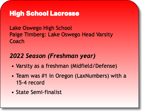 High School Lacrosse Lake Oswego High School Paige Timberg: Lake Oswego Head Varsity Coach 2022 Season (Freshman year) Varsity as a freshman (Midfield/Defense) Team was #1 in Oregon (LaxNumbers) with a 15-4 record State Semi-finalist