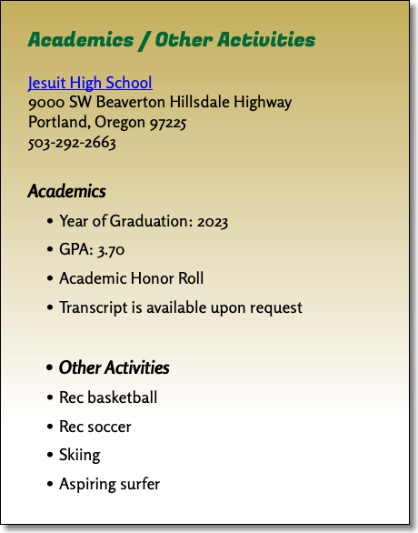 Academics / Other Activities Jesuit High School 9000 SW Beaverton Hillsdale Highway Portland, Oregon 97225 503-292-2663 Academics Year of Graduation: 2023 GPA: 3.70 Academic Honor Roll Transcript is available upon request Other Activities Rec basketball Rec soccer Skiing Aspiring surfer
