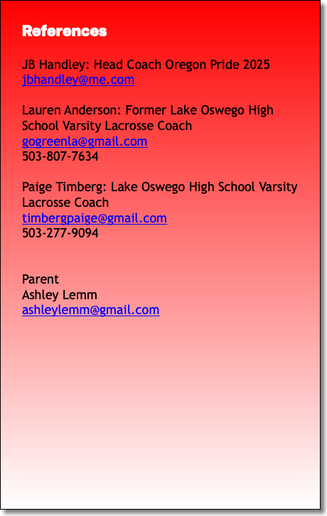References JB Handley: Head Coach Oregon Pride 2025 jbhandley@me.com Lauren Anderson: Former Lake Oswego High School Varsity Lacrosse Coach gogreenla@gmail.com 503-807-7634 Paige Timberg: Lake Oswego High School Varsity Lacrosse Coach timbergpaige@gmail.com 503-277-9094 Parent Ashley Lemm ashleylemm@gmail.com