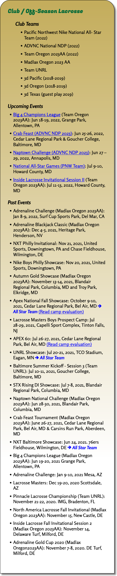 Club / Off-Season Lacrosse Club Teams Pacific Northwest Nike National All- Star Team (2022) ADVNC National NDP (2022) Team Oregon 2023AA (2022) Madlax Oregon 2023 AA Team UNRL 3d Pacific (2018-2019) 3d Oregon (2018-2019) 3d Texas (guest play 2019) Upcoming Events Big 4 Champions League (Team Oregon 2023AA): Jun 18-19, 2022, Grange Park, Allentown, PA Crab Feast (ADVNC NDP 2023): Jun 25-26, 2022, Cedar Lane Regional Park & Goucher College, Baltimore, MD Naptown Challenge (ADVNC NDP 2023): Jun 27 – 29, 2022, Annapolis, MD National All-Star Games (PNW Team): Jul 9-10, Howard County, MD Inside Lacrosse Invitational Session II (Team Oregon 2023AA): Jul 11-13, 2022, Howard County, MD Past Events Adrenaline Challenge (Madlax Oregon 2023AA): Jan 8-9, 2022, Surf Cup Sports Park, Del Mar, CA Adrenaline Blackjack Classic (Madlax Oregon 2023AA): Dec 4-5, 2021, Heritage Park, Henderson, NV NXT Philly Invitational: Nov 21, 2021, United Sports, Downingtown, PA and Chase Fieldhouse, Wilmington, DE Nike Boys Philly Showcase: Nov 20, 2021, United Sports, Downingtown, PA Autumn Gold Showcase (Madlax Oregon 2023AA): November 13-14, 2021, Blandair Regional Park, Columbia, MD and Troy Park, Elkridge, MD Apex National Fall Showcase: October 9-10, 2021, Cedar Lane Regional Park, Bel Air, MD ﷯ All Star Team (Read camp evaluation) Lacrosse Masters Boys Prospect Camp: Jul 28-29, 2021, Capelli Sport Complex, Tinton Falls, NJ APEX 60: Jul 26-27, 2021, Cedar Lane Regional Park, Bel Air, MD (Read camp evaluation) UNRL Showcase: Jul 20-21, 2021, TCO Stadium, Eagan, MN ﷯ All Star Team Baltimore Summer Kickoff - Session 3 (Team UNRL): Jul 10-11, 2021, Goucher College, Baltimore, MD STX Rising DI Showcase: Jul 7-8, 2021, Blandair Regional Park, Columbia, MD Naptown National Challenge (Madlax Oregon 2023AA): Jun 28-30, 2021, Blandair Park, Columbia, MD Crab Feast Tournament (Madlax Oregon 2023AA): June 26-27, 2021, Cedar Lane Regional Park, Bel Air, MD & Carsins Run Park, Aberdeen, MD NXT Baltimore Showcase: Jun 24, 2021. 76ers Fieldhouse, Wilmington, DE ﷯ All Star Team Big 4 Champions League (Madlax Oregon 2023AA): Jun 19-20, 2021 Grange Park, Allentown, PA Adrenaline Challenge: Jan 9-10, 2021 Mesa, AZ Lacrosse Masters: Dec 19-20, 2020 Scottsdale, AZ Pinnacle Lacrosse Championship (Team UNRL): November 21-22, 2020. IMG, Bradenton, FL North America Lacrosse Fall Invitational (Madlax Oregon 2023AA): November 15, New Castle, DE Inside Lacrosse Fall Invitational Session 2 (Madlax Oregon 2023AA): November 14, Delaware Turf, Milford, DE Adrenaline Gold Cup 2020 (Madlax Oregon2023AA): November 7-8, 2020. DE Turf, Milford, DE